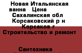 Новая Итальянская ванна › Цена ­ 14 000 - Сахалинская обл., Корсаковский р-н, Корсаков г. Строительство и ремонт » Сантехника   . Сахалинская обл.